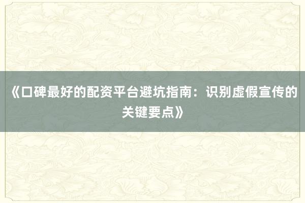 《口碑最好的配资平台避坑指南：识别虚假宣传的关键要点》