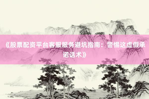 《股票配资平台客服服务避坑指南：警惕这虚假承诺话术》