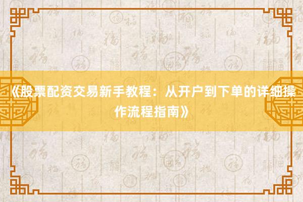 《股票配资交易新手教程：从开户到下单的详细操作流程指南》