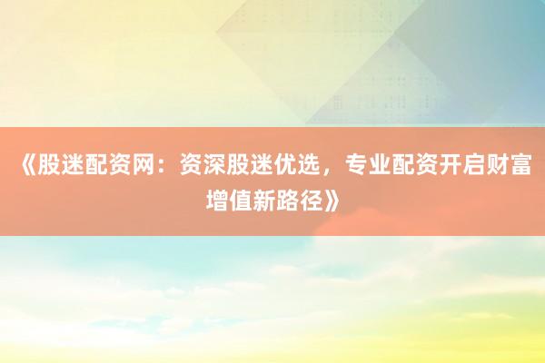 《股迷配资网：资深股迷优选，专业配资开启财富增值新路径》