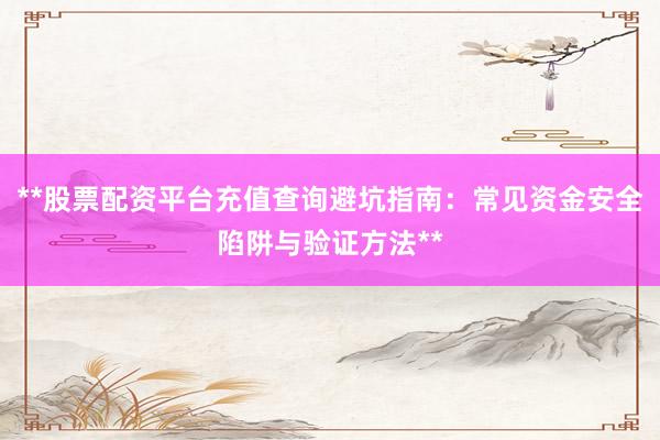 **股票配资平台充值查询避坑指南：常见资金安全陷阱与验证方法**