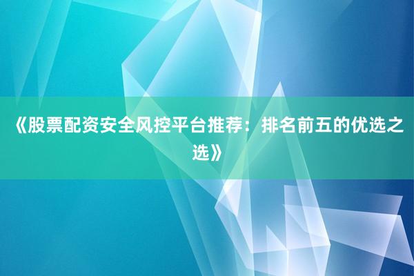 《股票配资安全风控平台推荐：排名前五的优选之选》