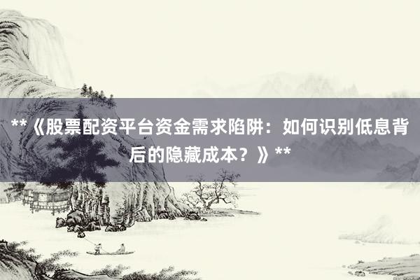 **《股票配资平台资金需求陷阱：如何识别低息背后的隐藏成本？》**