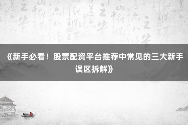 《新手必看！股票配资平台推荐中常见的三大新手误区拆解》