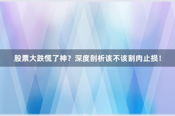 股票大跌慌了神？深度剖析该不该割肉止损！