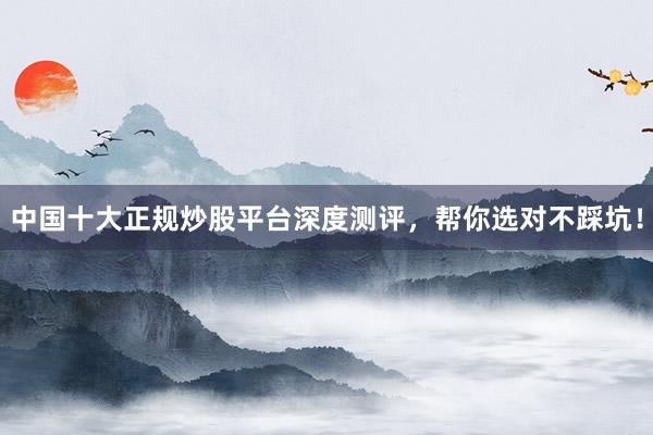 中国十大正规炒股平台深度测评，帮你选对不踩坑！