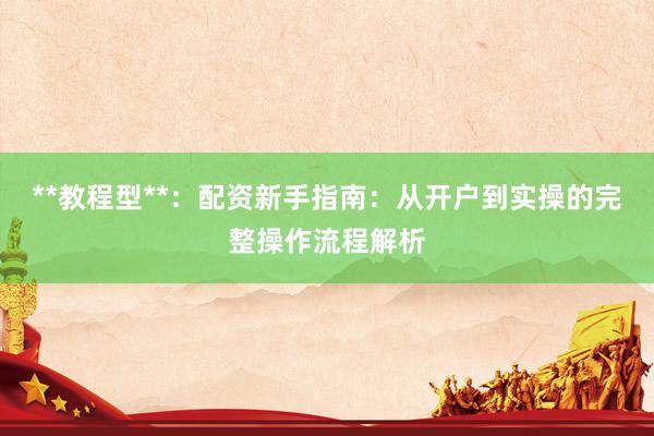 **教程型**：配资新手指南：从开户到实操的完整操作流程解析