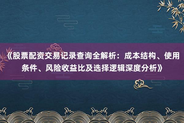 《股票配资交易记录查询全解析：成本结构、使用条件、风险收益比及选择逻辑深度分析》