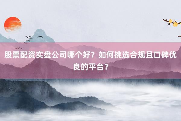 股票配资实盘公司哪个好？如何挑选合规且口碑优良的平台？