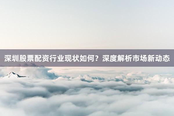 深圳股票配资行业现状如何？深度解析市场新动态
