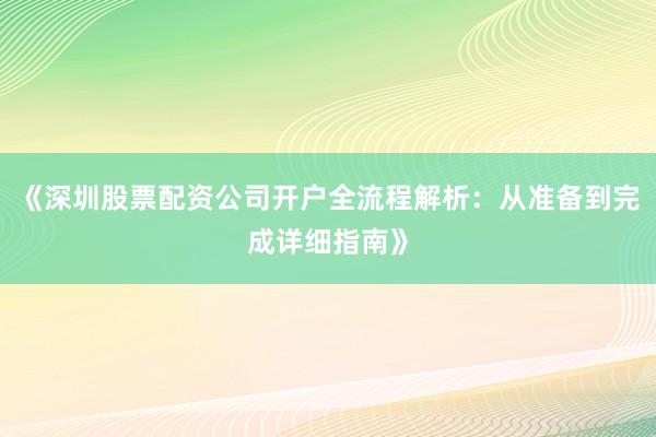 《深圳股票配资公司开户全流程解析：从准备到完成详细指南》
