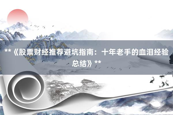 **《股票财经推荐避坑指南：十年老手的血泪经验总结》**