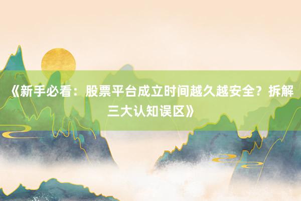 《新手必看：股票平台成立时间越久越安全？拆解三大认知误区》