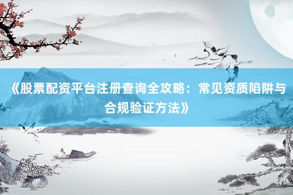 《股票配资平台注册查询全攻略：常见资质陷阱与合规验证方法》