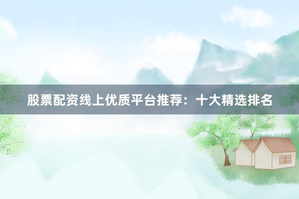 股票配资线上优质平台推荐：十大精选排名