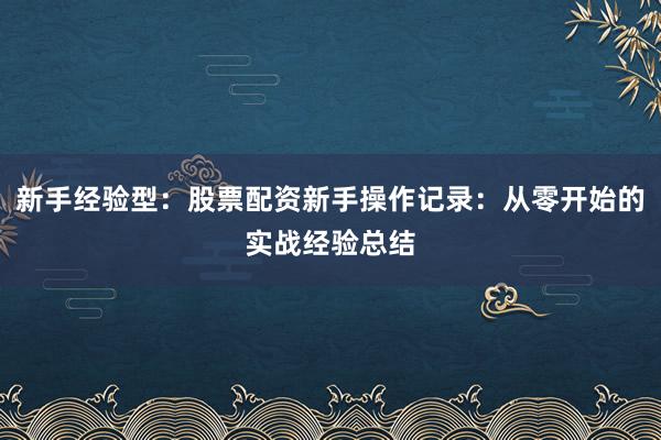 新手经验型：股票配资新手操作记录：从零开始的实战经验总结