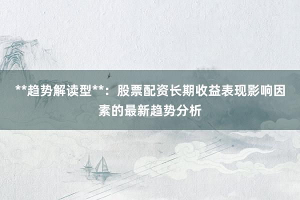 **趋势解读型**：股票配资长期收益表现影响因素的最新趋势分析