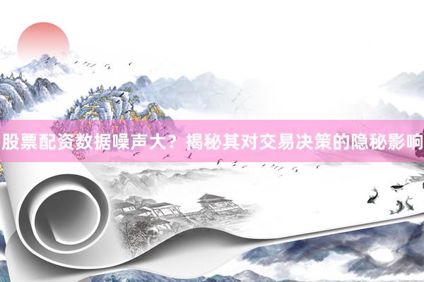 股票配资数据噪声大？揭秘其对交易决策的隐秘影响