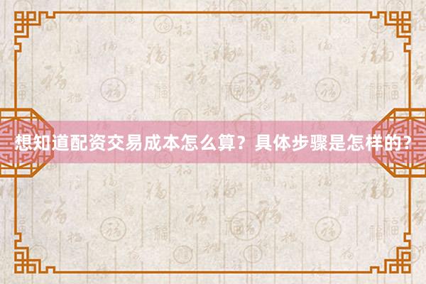 想知道配资交易成本怎么算？具体步骤是怎样的？