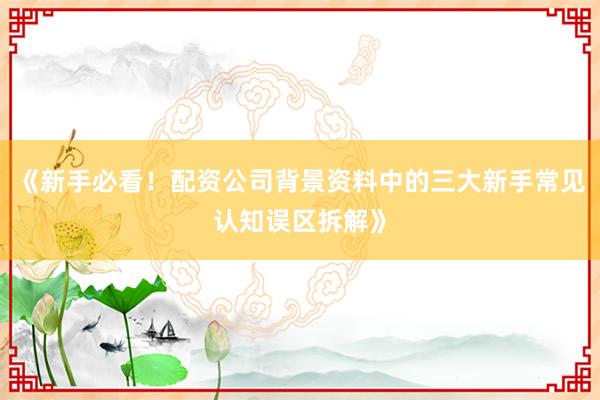 《新手必看！配资公司背景资料中的三大新手常见认知误区拆解》
