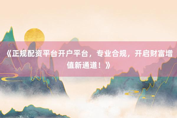 《正规配资平台开户平台，专业合规，开启财富增值新通道！》