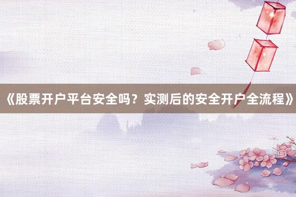 《股票开户平台安全吗？实测后的安全开户全流程》