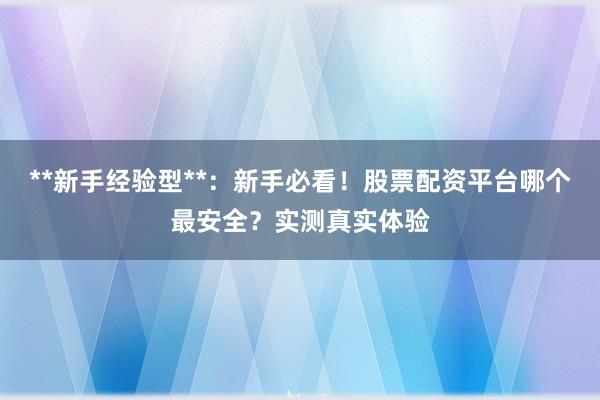 **新手经验型**：新手必看！股票配资平台哪个最安全？实测真实体验