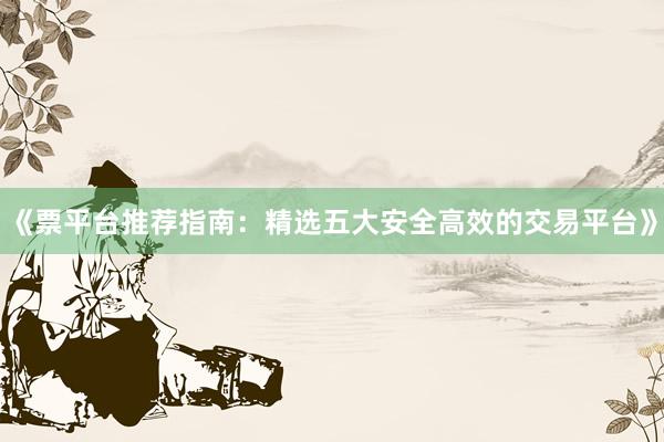 《票平台推荐指南：精选五大安全高效的交易平台》