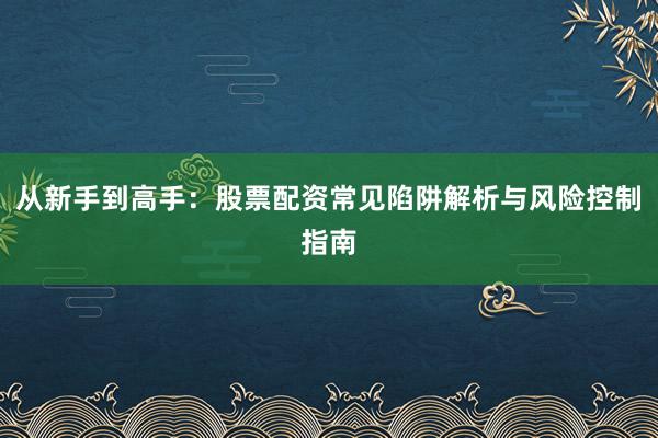 从新手到高手：股票配资常见陷阱解析与风险控制指南
