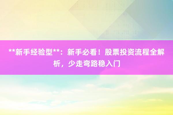 **新手经验型**：新手必看！股票投资流程全解析，少走弯路稳入门