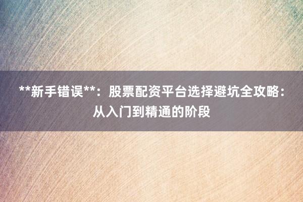 **新手错误**：股票配资平台选择避坑全攻略：从入门到精通的阶段