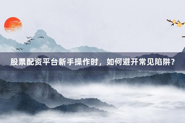 股票配资平台新手操作时，如何避开常见陷阱？
