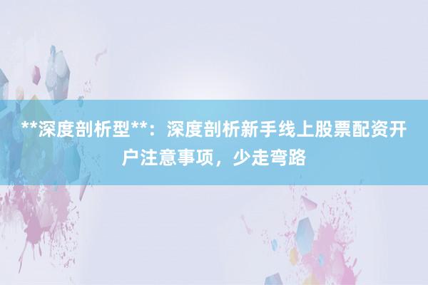 **深度剖析型**：深度剖析新手线上股票配资开户注意事项，少走弯路
