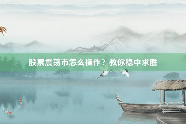 股票震荡市怎么操作？教你稳中求胜