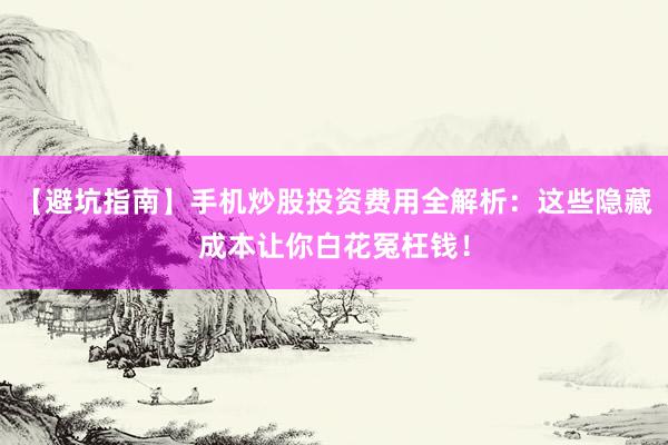 【避坑指南】手机炒股投资费用全解析：这些隐藏成本让你白花冤枉钱！