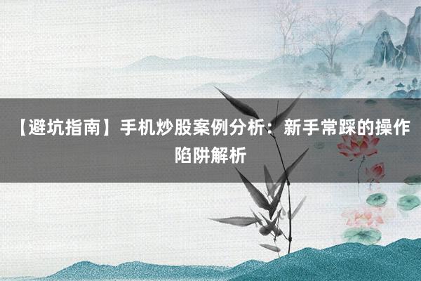 【避坑指南】手机炒股案例分析：新手常踩的操作陷阱解析