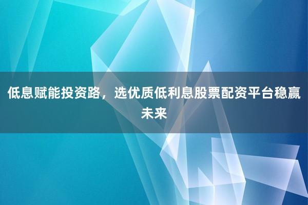 低息赋能投资路，选优质低利息股票配资平台稳赢未来
