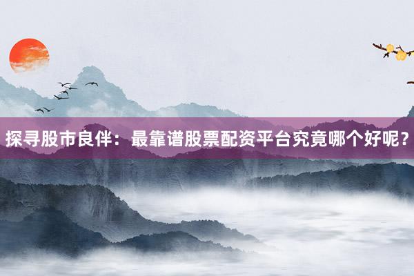探寻股市良伴：最靠谱股票配资平台究竟哪个好呢？
