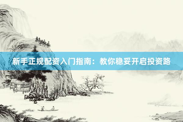 新手正规配资入门指南：教你稳妥开启投资路