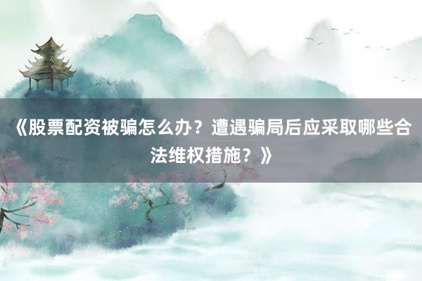 《股票配资被骗怎么办？遭遇骗局后应采取哪些合法维权措施？》