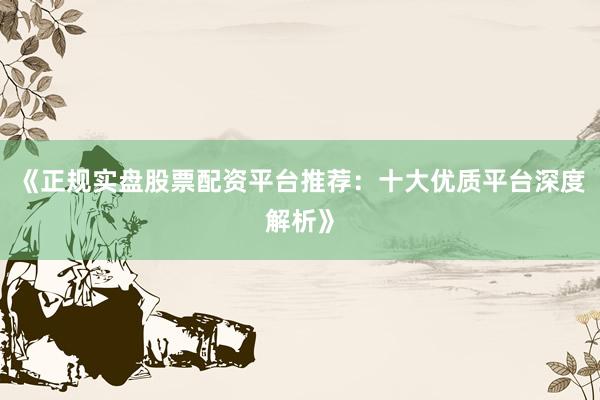 《正规实盘股票配资平台推荐：十大优质平台深度解析》