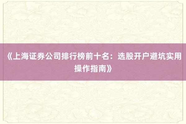 《上海证券公司排行榜前十名：选股开户避坑实用操作指南》