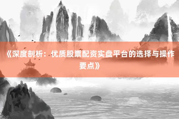 《深度剖析：优质股票配资实盘平台的选择与操作要点》