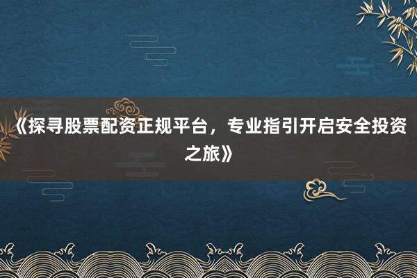 《探寻股票配资正规平台,专业指引开启安全投资之旅》