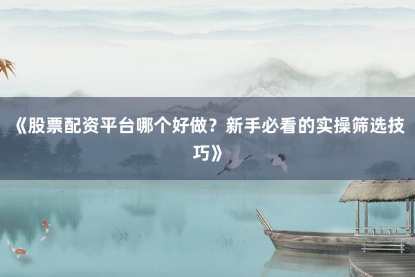 《股票配资平台哪个好做？新手必看的实操筛选技巧》