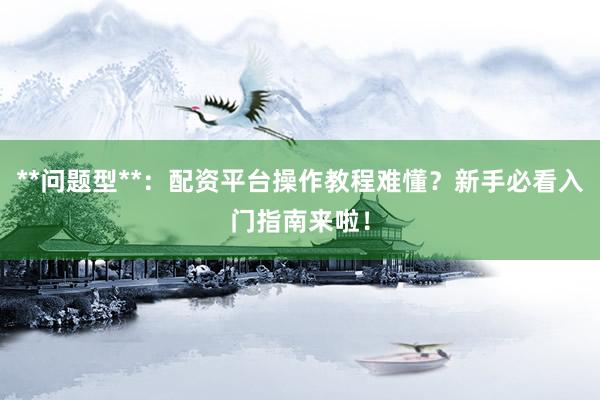 **问题型**：配资平台操作教程难懂？新手必看入门指南来啦！