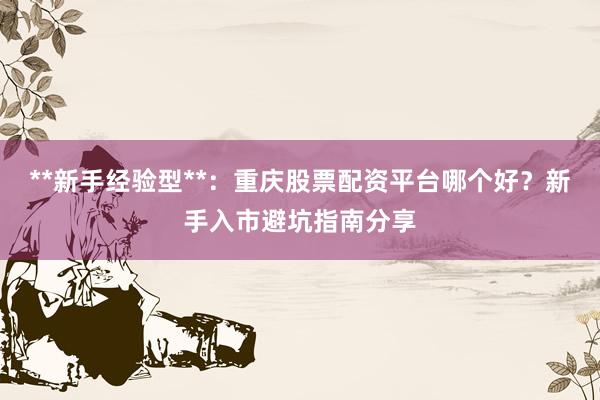 **新手经验型**:重庆股票配资平台哪个好?新手入市避坑指南分享