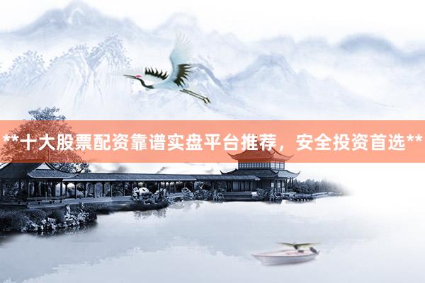 **十大股票配资靠谱实盘平台推荐,安全投资首选**