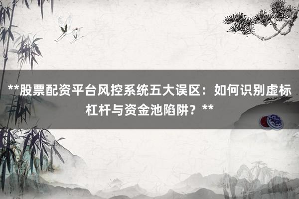 **股票配资平台风控系统五大误区:如何识别虚标杠杆与资金池陷阱?**