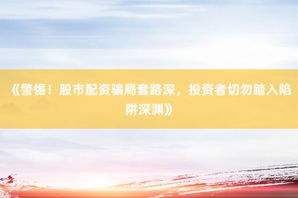 《警惕！股市配资骗局套路深，投资者切勿踏入陷阱深渊》
